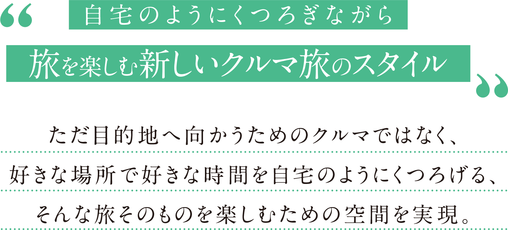 自宅のようにくつろぎながら旅を楽しむ新しいクルマ旅のスタイル。ただ目的地へ向かうためのクルマではなく、好きな場所で好きな時間を自宅のようにくつろげる、そんな旅そのものを楽しむための空間を実現。